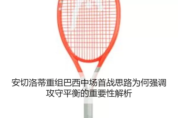安切洛蒂重组巴西中场首战思路为何强调攻守平衡的重要性解析